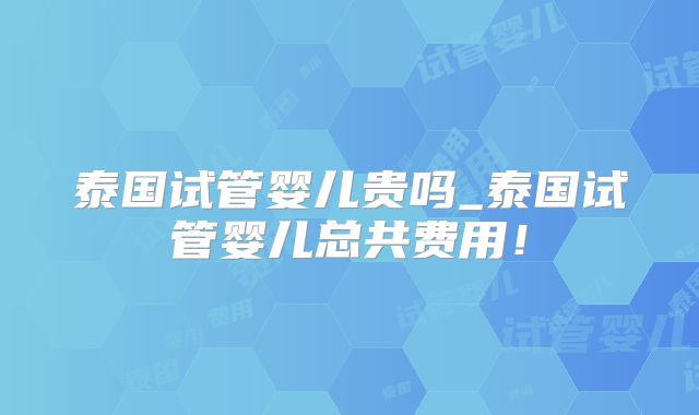 泰国试管婴儿贵吗_泰国试管婴儿总共费用！
