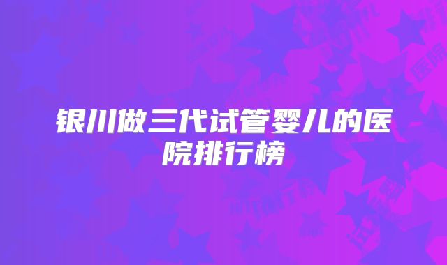 银川做三代试管婴儿的医院排行榜