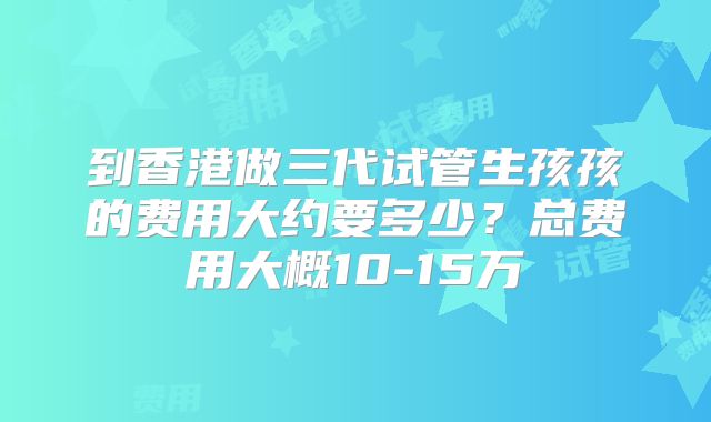 到香港做三代试管生孩孩的费用大约要多少？总费用大概10-15万