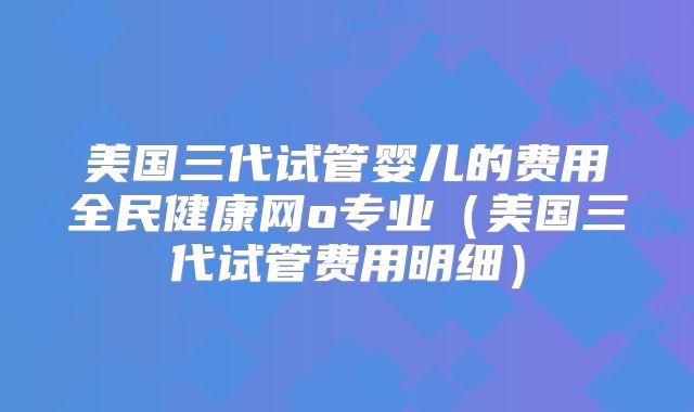 美国三代试管婴儿的费用全民健康网o专业（美国三代试管费用明细）