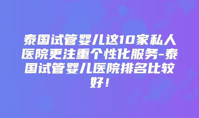 泰国试管婴儿这10家私人医院更注重个性化服务-泰国试管婴儿医院排名比较好!