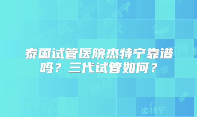 泰国试管医院杰特宁靠谱吗？三代试管如何？