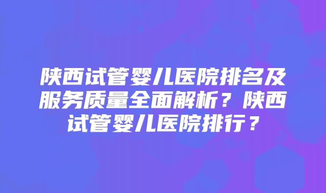 陕西试管婴儿医院排名及服务质量全面解析？陕西试管婴儿医院排行？