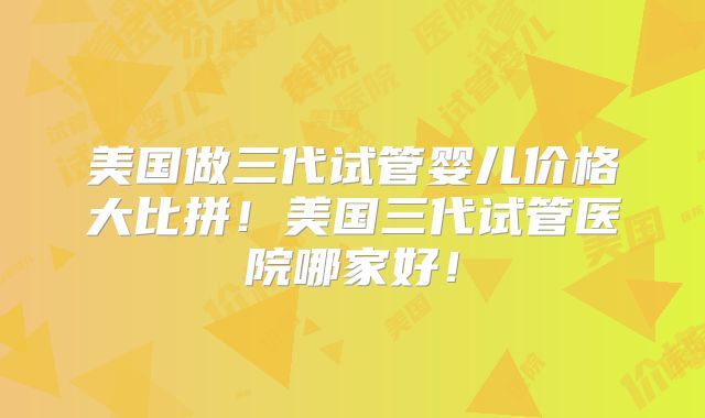 美国做三代试管婴儿价格大比拼！美国三代试管医院哪家好！