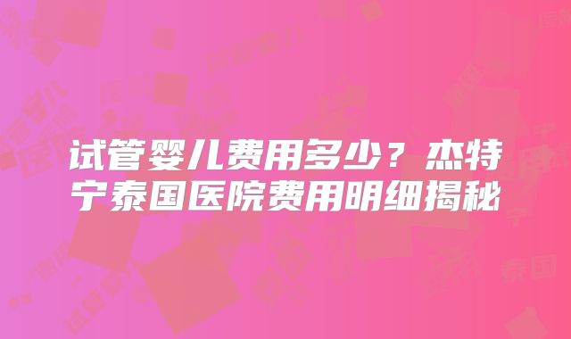试管婴儿费用多少?杰特宁泰国医院费用明细揭秘