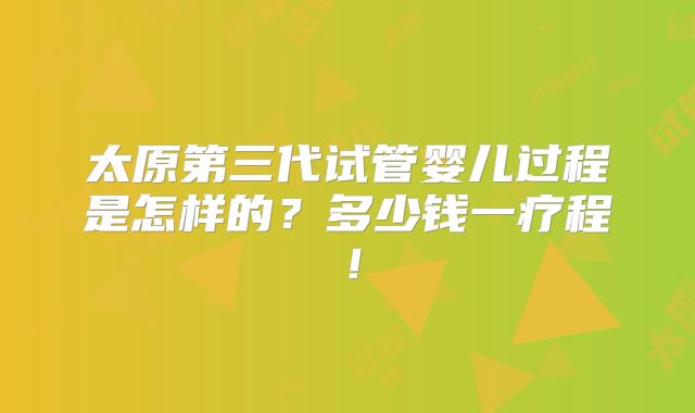 太原第三代试管婴儿过程是怎样的？多少钱一疗程！