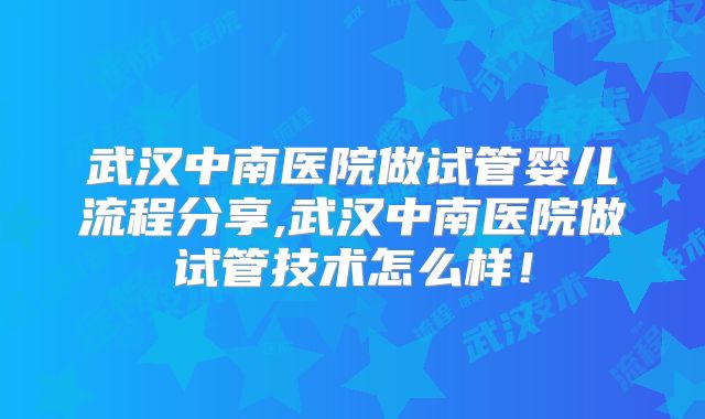 武汉中南医院做试管婴儿流程分享,武汉中南医院做试管技术怎么样！