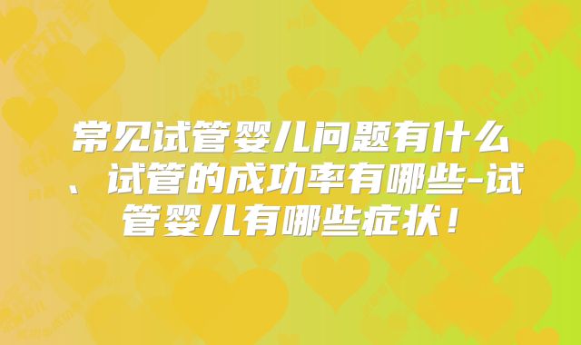 常见试管婴儿问题有什么、试管的成功率有哪些-试管婴儿有哪些症状!