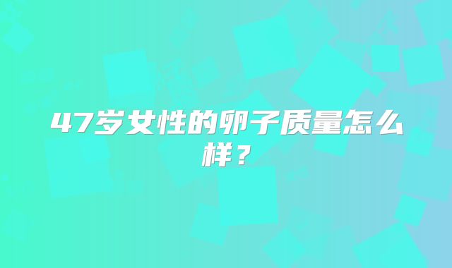 47岁女性的卵子质量怎么样？