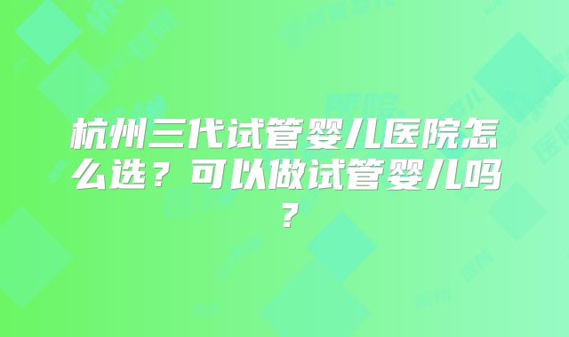 杭州三代试管婴儿医院怎么选？可以做试管婴儿吗？