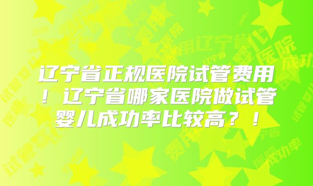 辽宁省正规医院试管费用！辽宁省哪家医院做试管婴儿成功率比较高？！