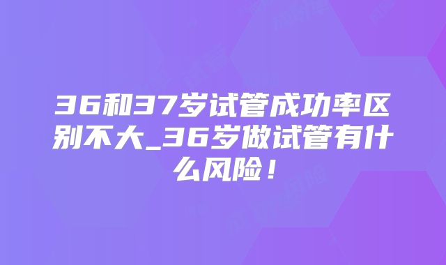 36和37岁试管成功率区别不大_36岁做试管有什么风险！