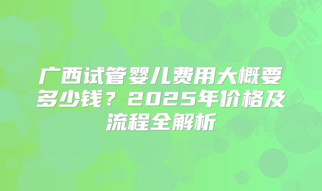 广西试管婴儿费用大概要多少钱？2025年价格及流程全解析