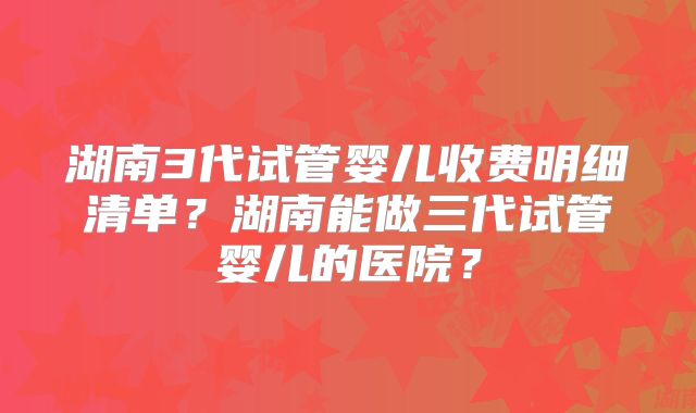 湖南3代试管婴儿收费明细清单?湖南能做三代试管婴儿的医院?