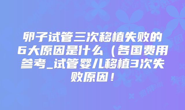 卵子试管三次移植失败的6大原因是什么（各国费用参考_试管婴儿移植3次失败原因！