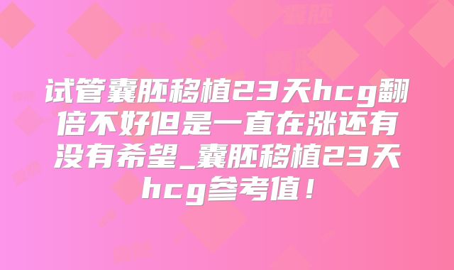试管囊胚移植23天hcg翻倍不好但是一直在涨还有没有希望_囊胚移植23天hcg参考值！