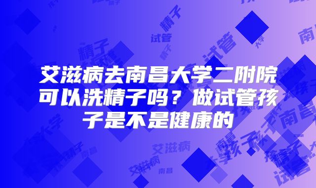 艾滋病去南昌大学二附院可以洗精子吗?做试管孩子是不是健康的