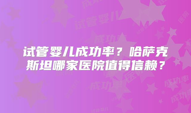 试管婴儿成功率？哈萨克斯坦哪家医院值得信赖？
