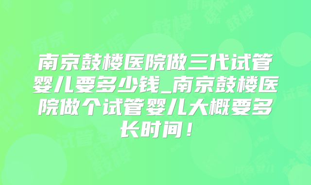 南京鼓楼医院做三代试管婴儿要多少钱_南京鼓楼医院做个试管婴儿大概要多长时间!