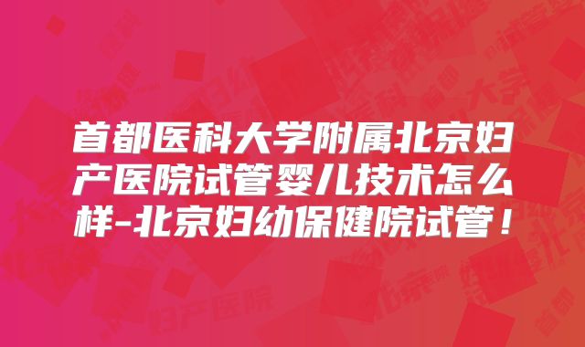 首都医科大学附属北京妇产医院试管婴儿技术怎么样-北京妇幼保健院试管！