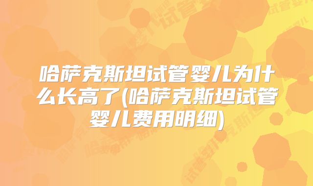 哈萨克斯坦试管婴儿为什么长高了(哈萨克斯坦试管婴儿费用明细)