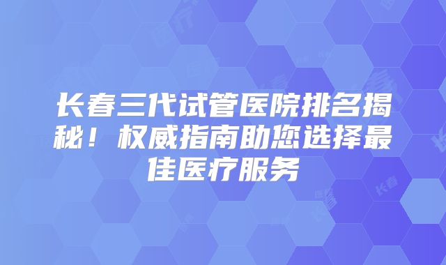 长春三代试管医院排名揭秘！权威指南助您选择最佳医疗服务