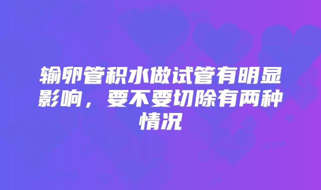 输卵管积水做试管有明显影响，要不要切除有两种情况