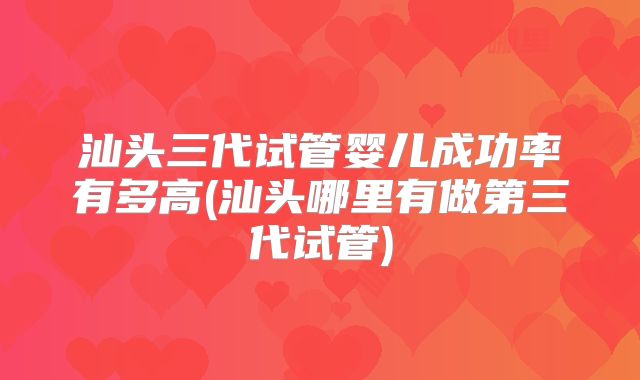 汕头三代试管婴儿成功率有多高(汕头哪里有做第三代试管)