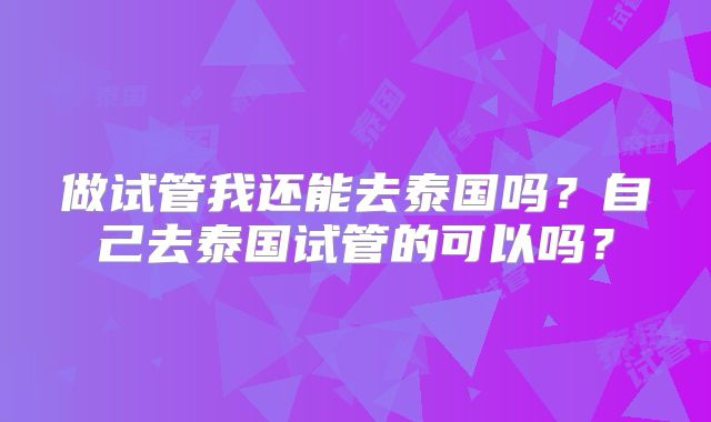 做试管我还能去泰国吗?自己去泰国试管的可以吗?