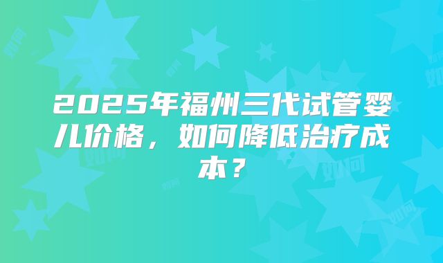 2025年福州三代试管婴儿价格,如何降低治疗成本?