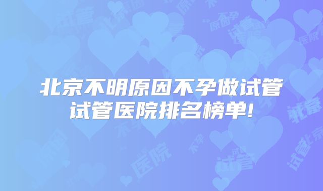 北京不明原因不孕做试管试管医院排名榜单!