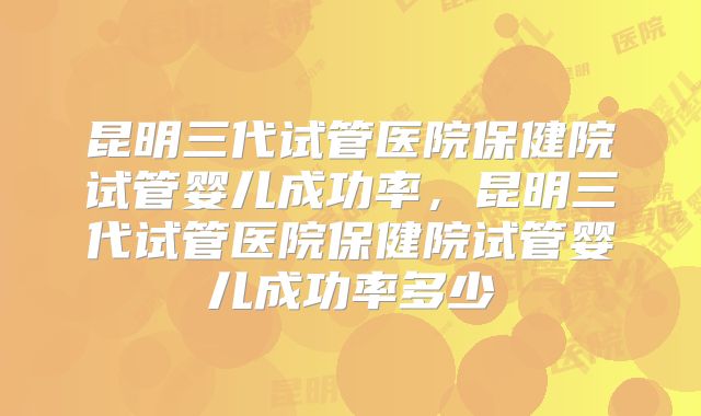 昆明三代试管医院保健院试管婴儿成功率，昆明三代试管医院保健院试管婴儿成功率多少