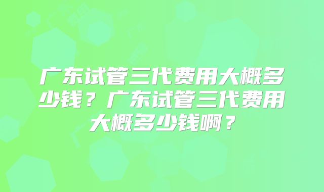 广东试管三代费用大概多少钱？广东试管三代费用大概多少钱啊？