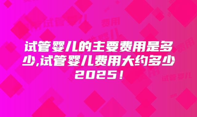 试管婴儿的主要费用是多少,试管婴儿费用大约多少2025!