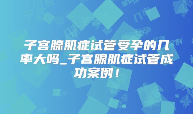 子宫腺肌症试管受孕的几率大吗_子宫腺肌症试管成功案例！