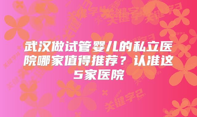武汉做试管婴儿的私立医院哪家值得推荐?认准这5家医院