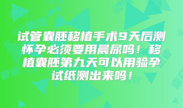 试管囊胚移植手术9天后测怀孕必须要用晨尿吗!移植囊胚第九天可以用验孕试纸测出来吗!