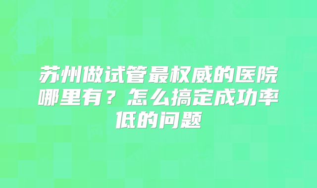 苏州做试管最权威的医院哪里有？怎么搞定成功率低的问题