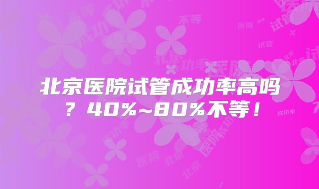 北京医院试管成功率高吗?40%~80%不等!