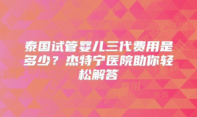 泰国试管婴儿三代费用是多少？杰特宁医院助你轻松解答