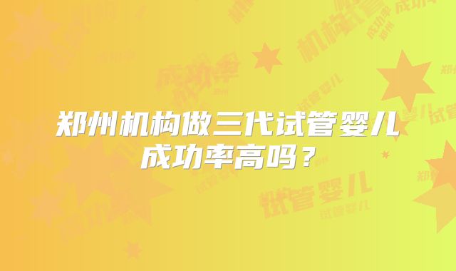 郑州机构做三代试管婴儿成功率高吗？