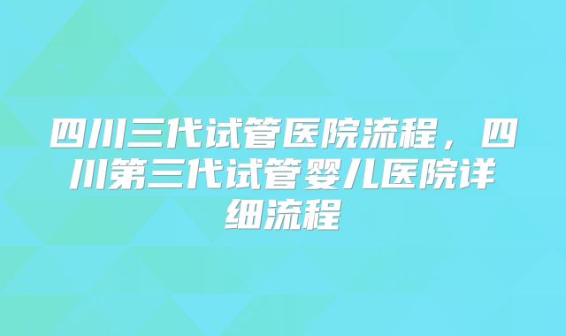 四川三代试管医院流程，四川第三代试管婴儿医院详细流程