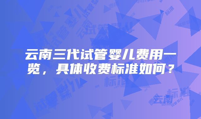 云南三代试管婴儿费用一览,具体收费标准如何?