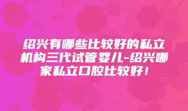 绍兴有哪些比较好的私立机构三代试管婴儿-绍兴哪家私立口腔比较好!