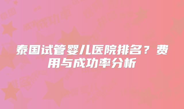 泰国试管婴儿医院排名？费用与成功率分析