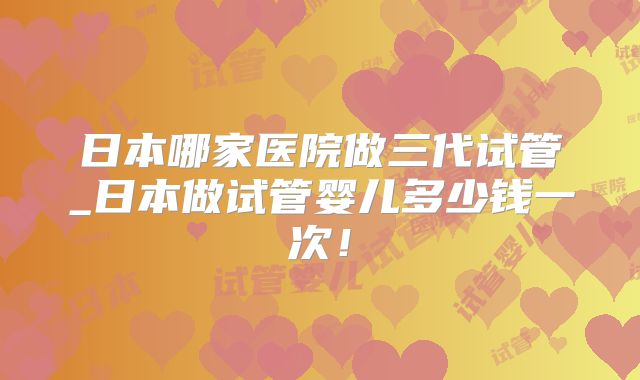 日本哪家医院做三代试管_日本做试管婴儿多少钱一次!
