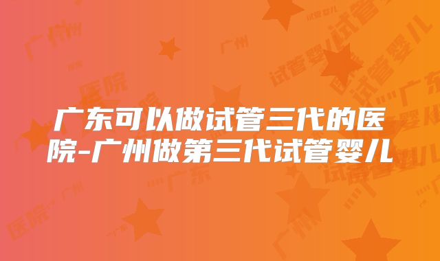 广东可以做试管三代的医院-广州做第三代试管婴儿