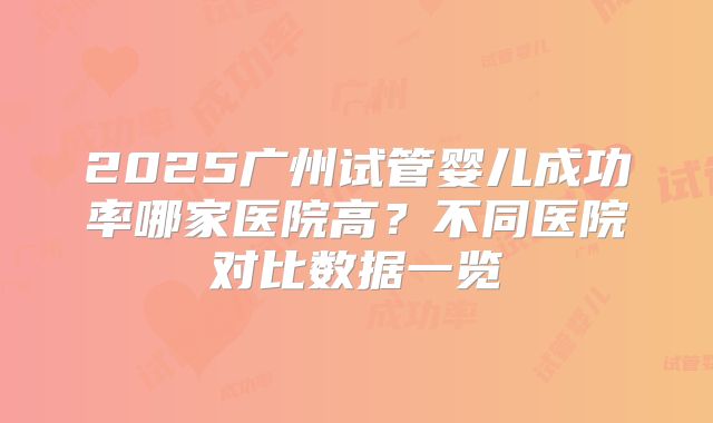 2025广州试管婴儿成功率哪家医院高?不同医院对比数据一览