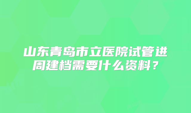山东青岛市立医院试管进周建档需要什么资料?