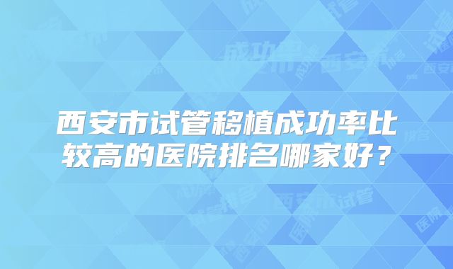 西安市试管移植成功率比较高的医院排名哪家好？